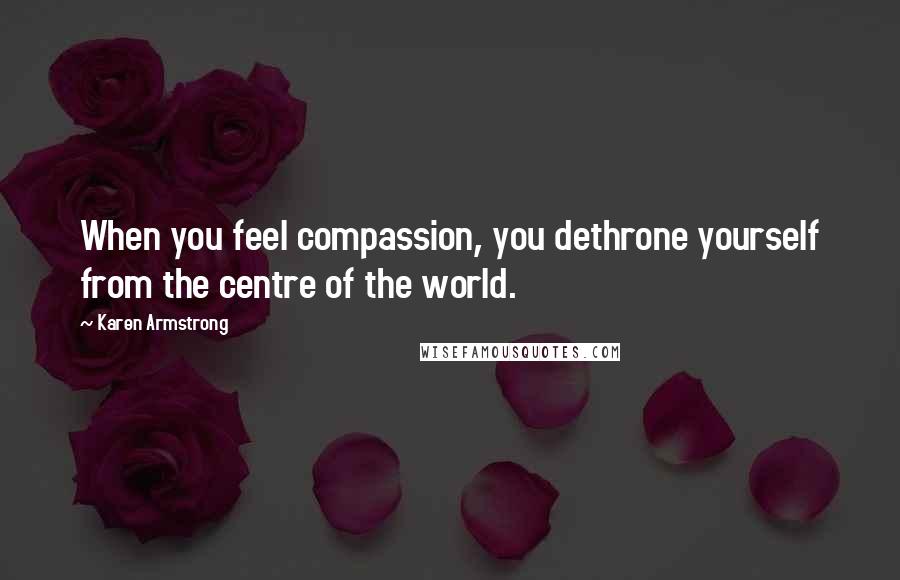 Karen Armstrong Quotes: When you feel compassion, you dethrone yourself from the centre of the world.