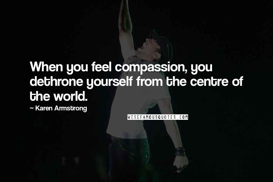 Karen Armstrong Quotes: When you feel compassion, you dethrone yourself from the centre of the world.