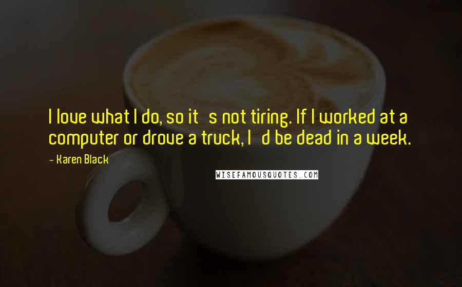 Karen Black Quotes: I love what I do, so it's not tiring. If I worked at a computer or drove a truck, I'd be dead in a week.