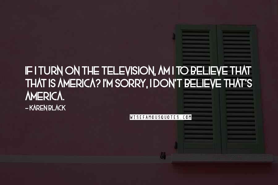 Karen Black Quotes: If I turn on the television, am I to believe that that is America? I'm sorry, I don't believe that's America.