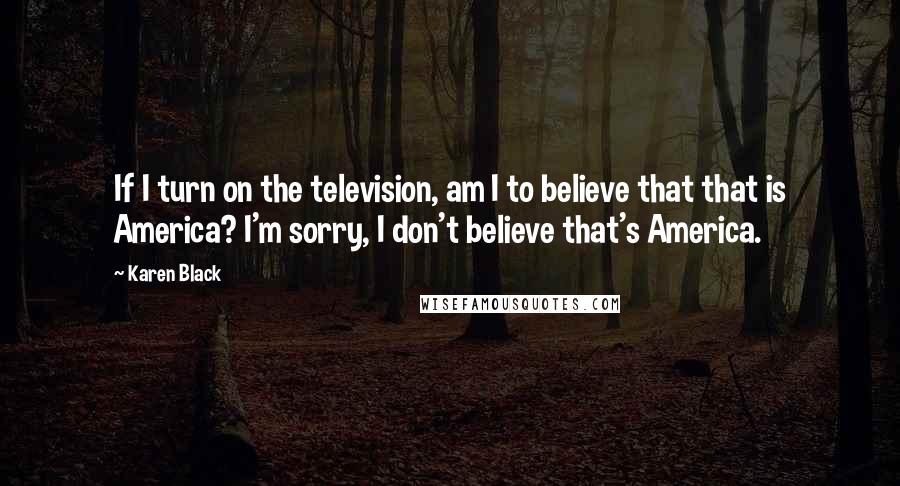 Karen Black Quotes: If I turn on the television, am I to believe that that is America? I'm sorry, I don't believe that's America.