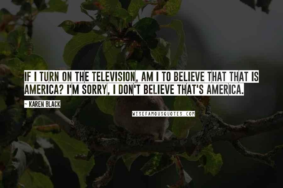 Karen Black Quotes: If I turn on the television, am I to believe that that is America? I'm sorry, I don't believe that's America.