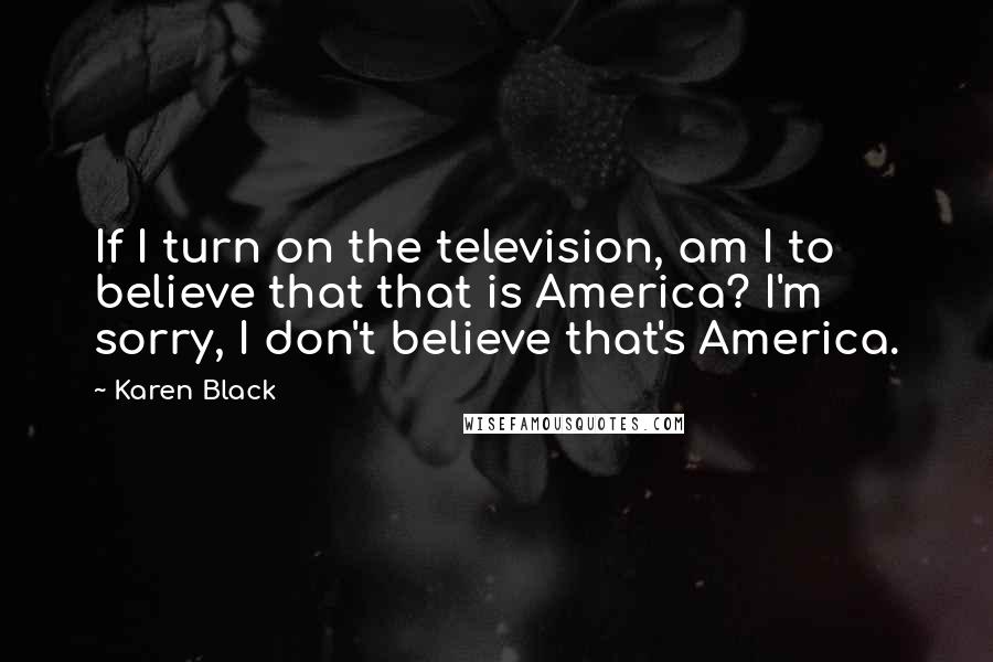 Karen Black Quotes: If I turn on the television, am I to believe that that is America? I'm sorry, I don't believe that's America.