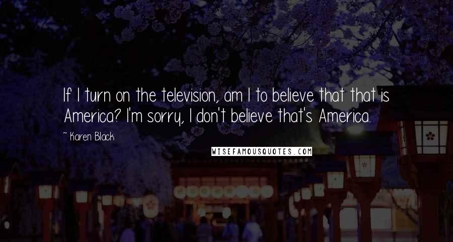 Karen Black Quotes: If I turn on the television, am I to believe that that is America? I'm sorry, I don't believe that's America.