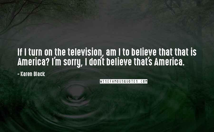 Karen Black Quotes: If I turn on the television, am I to believe that that is America? I'm sorry, I don't believe that's America.