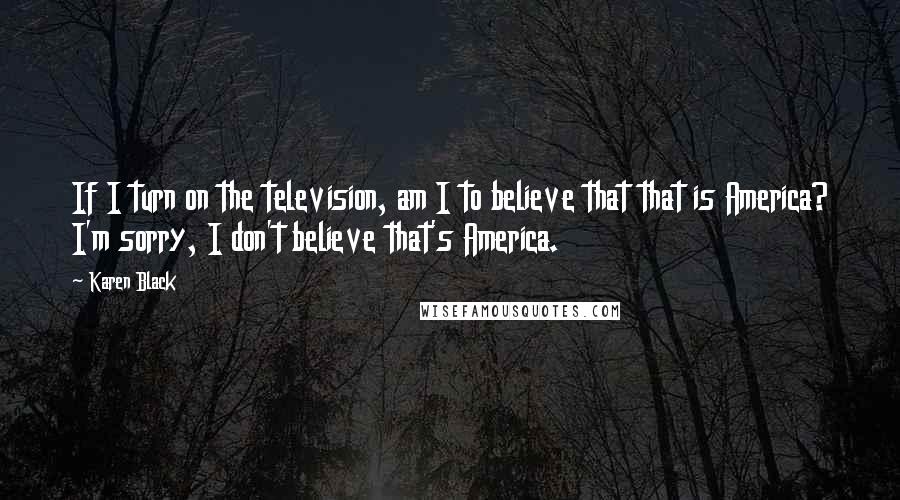 Karen Black Quotes: If I turn on the television, am I to believe that that is America? I'm sorry, I don't believe that's America.