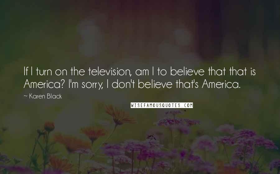 Karen Black Quotes: If I turn on the television, am I to believe that that is America? I'm sorry, I don't believe that's America.