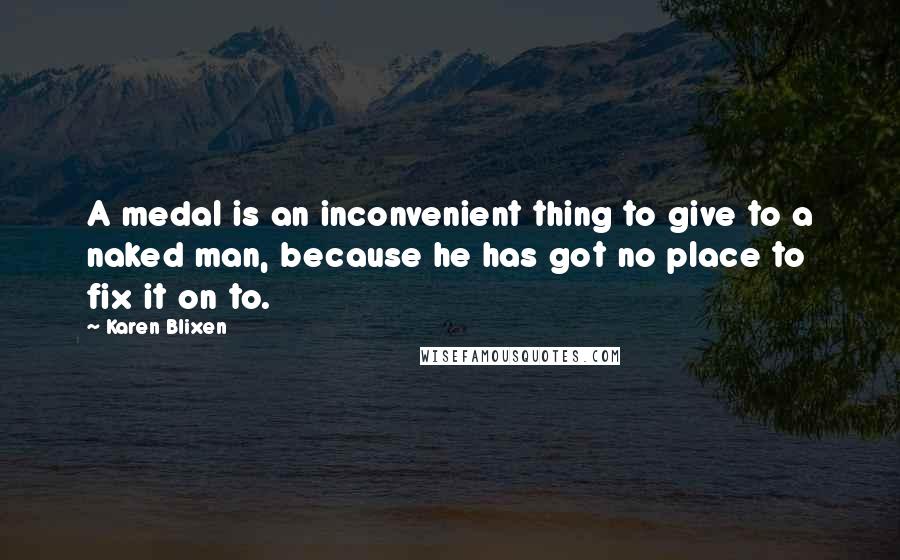 Karen Blixen Quotes: A medal is an inconvenient thing to give to a naked man, because he has got no place to fix it on to.