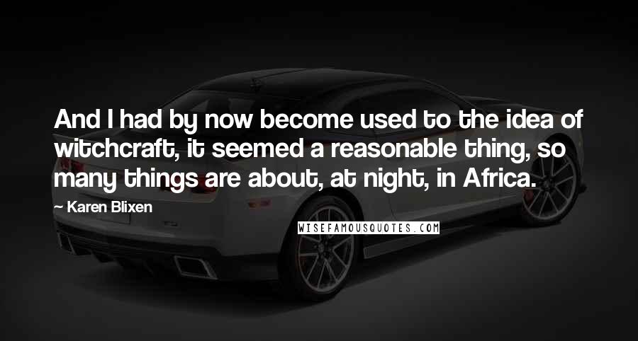 Karen Blixen Quotes: And I had by now become used to the idea of witchcraft, it seemed a reasonable thing, so many things are about, at night, in Africa.