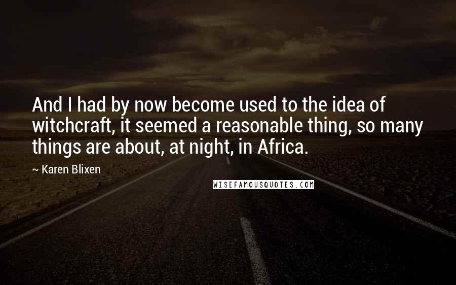 Karen Blixen Quotes: And I had by now become used to the idea of witchcraft, it seemed a reasonable thing, so many things are about, at night, in Africa.