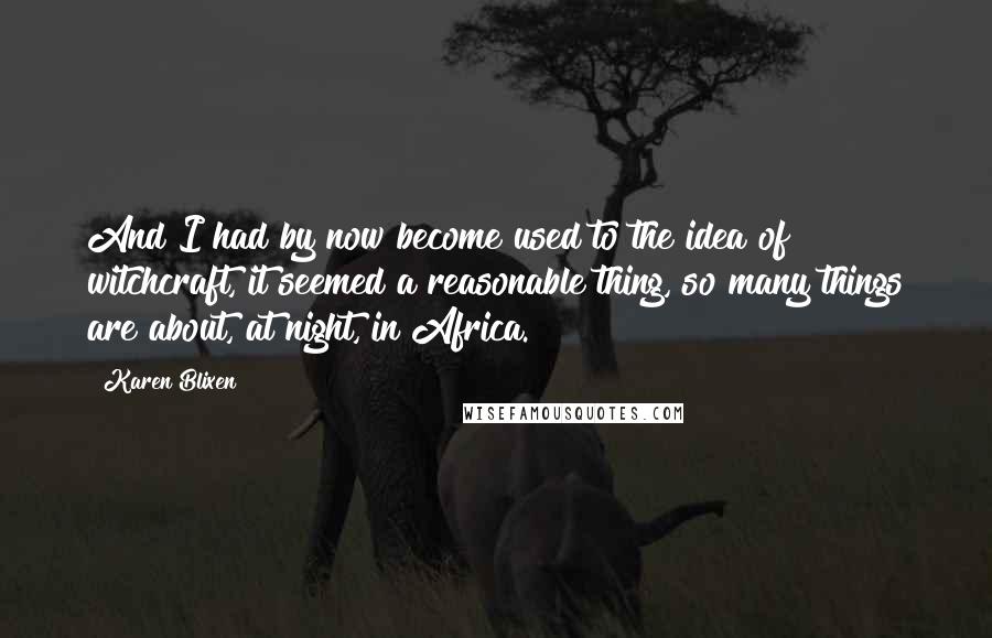 Karen Blixen Quotes: And I had by now become used to the idea of witchcraft, it seemed a reasonable thing, so many things are about, at night, in Africa.