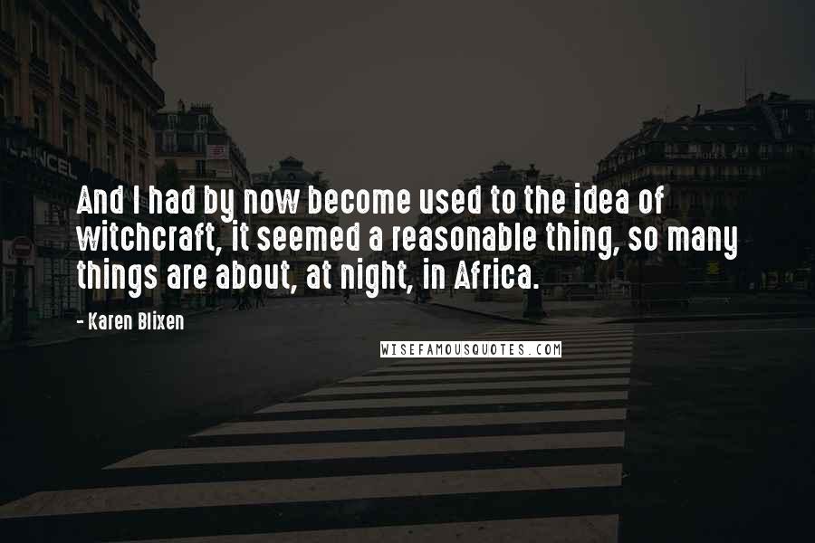 Karen Blixen Quotes: And I had by now become used to the idea of witchcraft, it seemed a reasonable thing, so many things are about, at night, in Africa.