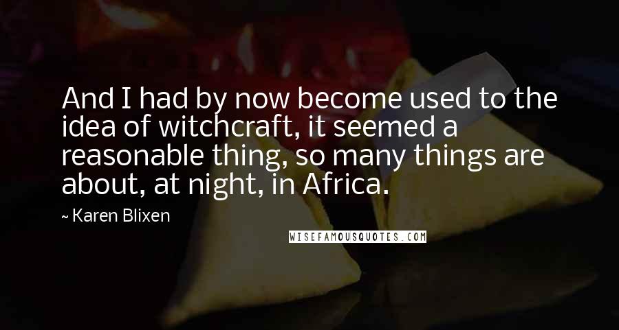 Karen Blixen Quotes: And I had by now become used to the idea of witchcraft, it seemed a reasonable thing, so many things are about, at night, in Africa.