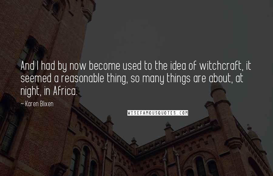 Karen Blixen Quotes: And I had by now become used to the idea of witchcraft, it seemed a reasonable thing, so many things are about, at night, in Africa.