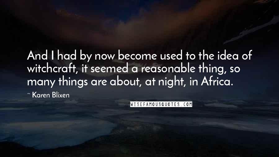 Karen Blixen Quotes: And I had by now become used to the idea of witchcraft, it seemed a reasonable thing, so many things are about, at night, in Africa.