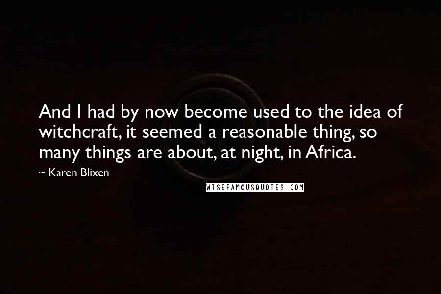 Karen Blixen Quotes: And I had by now become used to the idea of witchcraft, it seemed a reasonable thing, so many things are about, at night, in Africa.