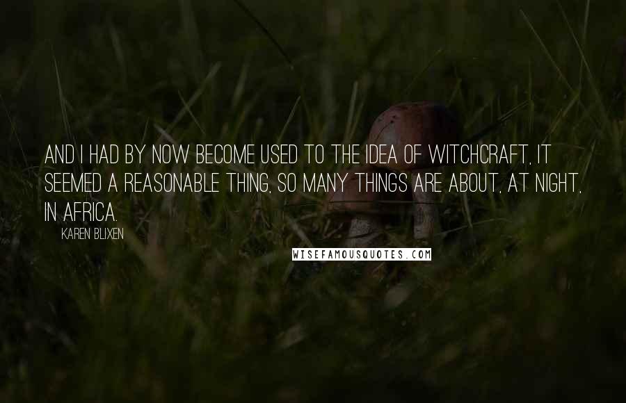 Karen Blixen Quotes: And I had by now become used to the idea of witchcraft, it seemed a reasonable thing, so many things are about, at night, in Africa.