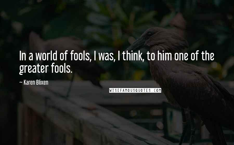 Karen Blixen Quotes: In a world of fools, I was, I think, to him one of the greater fools.