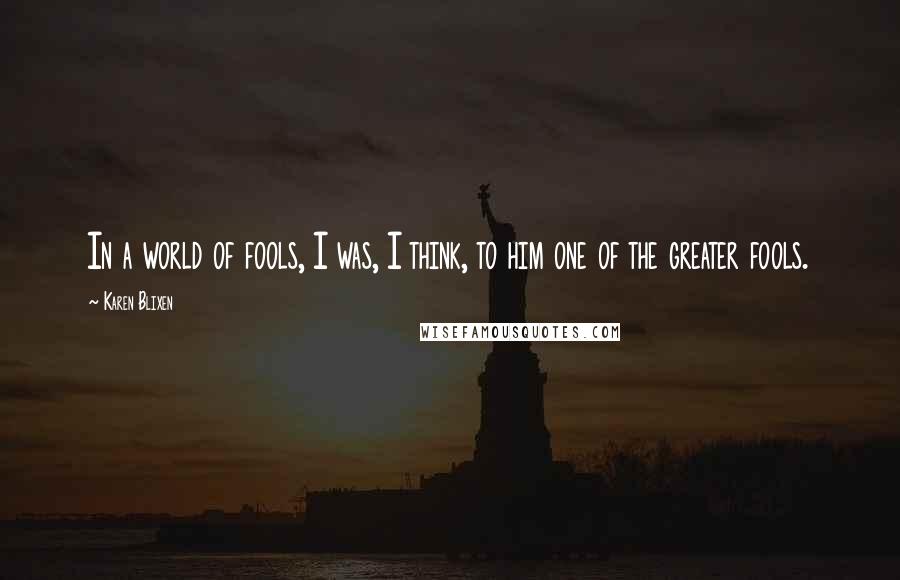 Karen Blixen Quotes: In a world of fools, I was, I think, to him one of the greater fools.