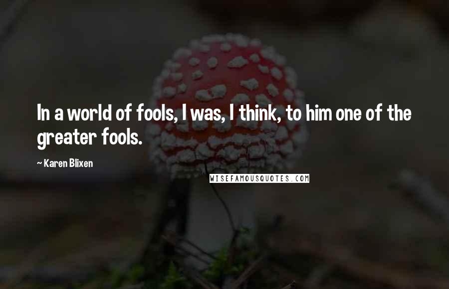 Karen Blixen Quotes: In a world of fools, I was, I think, to him one of the greater fools.