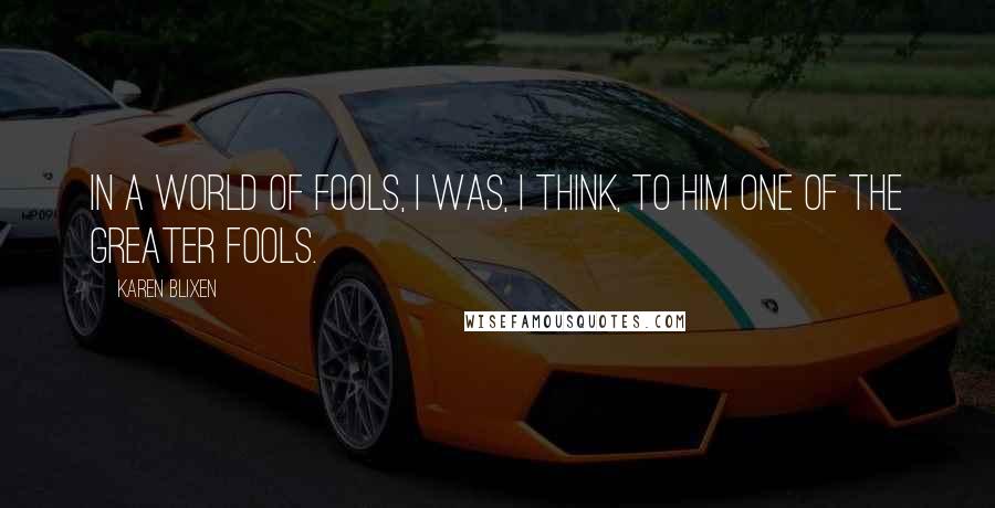 Karen Blixen Quotes: In a world of fools, I was, I think, to him one of the greater fools.