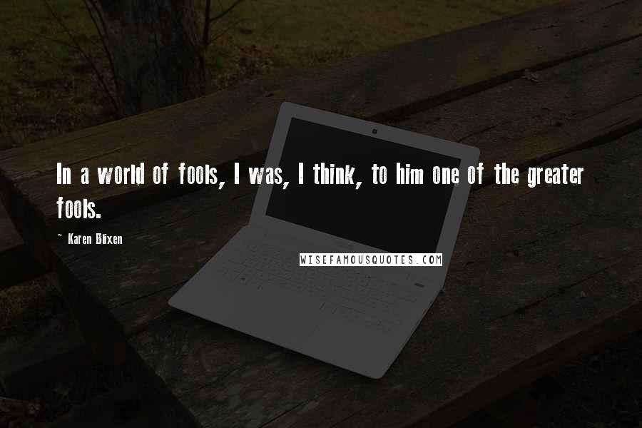 Karen Blixen Quotes: In a world of fools, I was, I think, to him one of the greater fools.