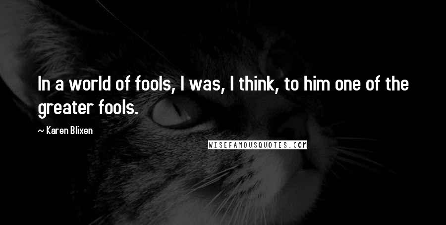 Karen Blixen Quotes: In a world of fools, I was, I think, to him one of the greater fools.