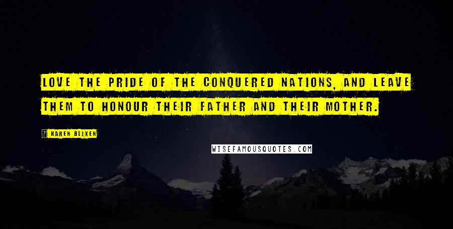 Karen Blixen Quotes: Love the pride of the conquered nations, and leave them to honour their father and their mother.