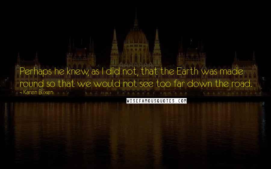 Karen Blixen Quotes: Perhaps he knew, as I did not, that the Earth was made round so that we would not see too far down the road.
