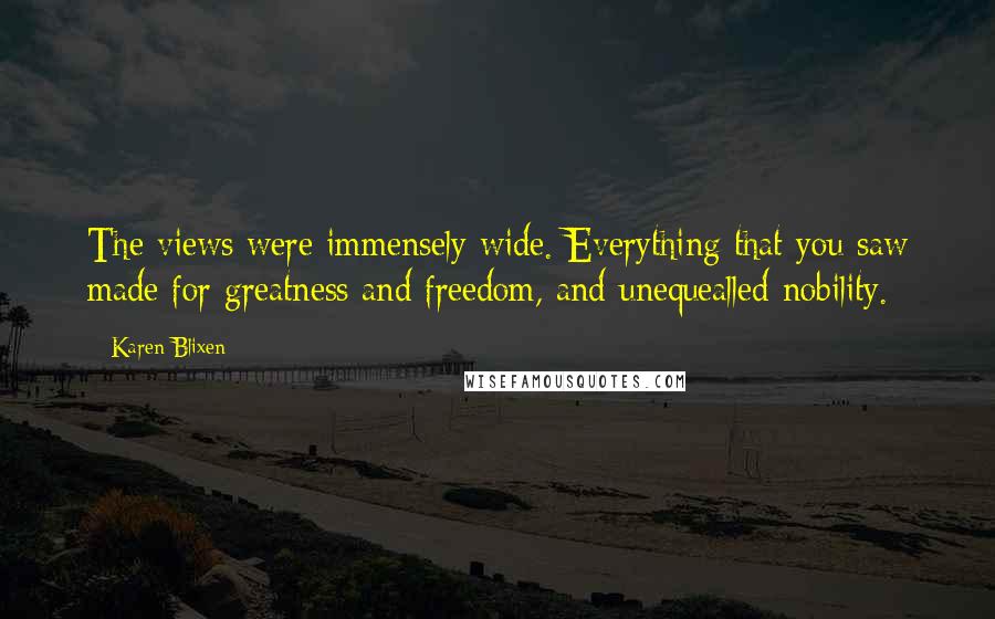 Karen Blixen Quotes: The views were immensely wide. Everything that you saw made for greatness and freedom, and unequealled nobility.