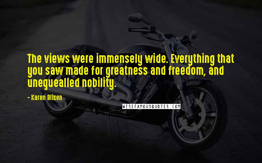 Karen Blixen Quotes: The views were immensely wide. Everything that you saw made for greatness and freedom, and unequealled nobility.