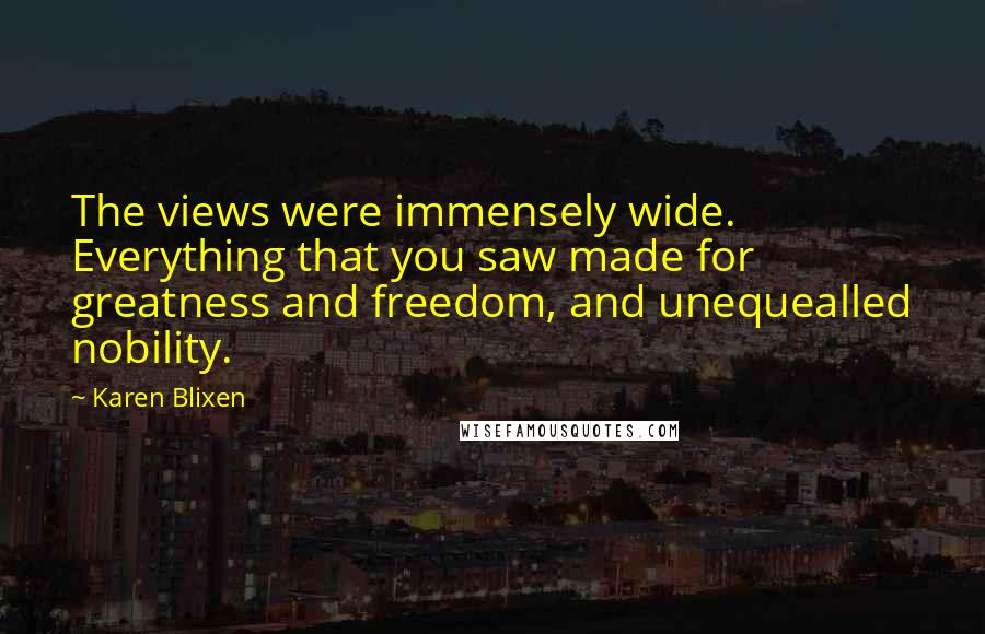 Karen Blixen Quotes: The views were immensely wide. Everything that you saw made for greatness and freedom, and unequealled nobility.