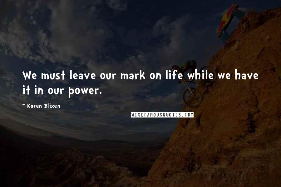 Karen Blixen Quotes: We must leave our mark on life while we have it in our power.