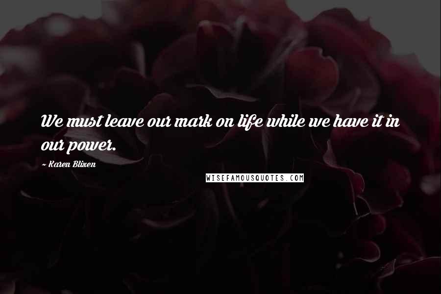 Karen Blixen Quotes: We must leave our mark on life while we have it in our power.