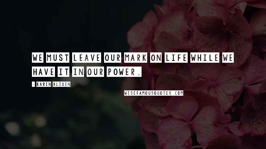 Karen Blixen Quotes: We must leave our mark on life while we have it in our power.