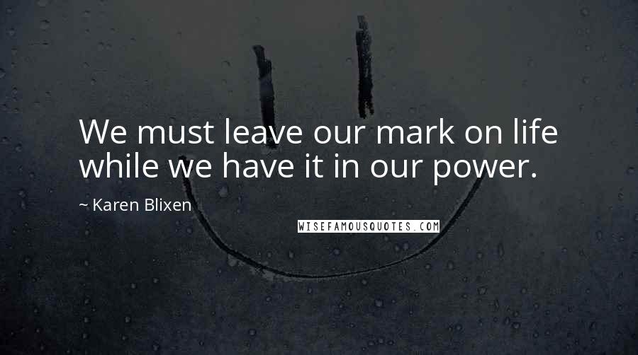 Karen Blixen Quotes: We must leave our mark on life while we have it in our power.