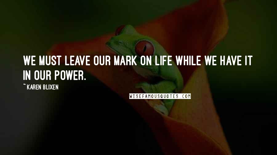 Karen Blixen Quotes: We must leave our mark on life while we have it in our power.