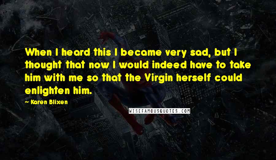 Karen Blixen Quotes: When I heard this I became very sad, but I thought that now I would indeed have to take him with me so that the Virgin herself could enlighten him.