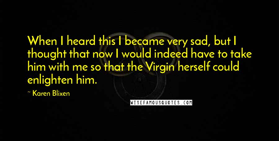 Karen Blixen Quotes: When I heard this I became very sad, but I thought that now I would indeed have to take him with me so that the Virgin herself could enlighten him.