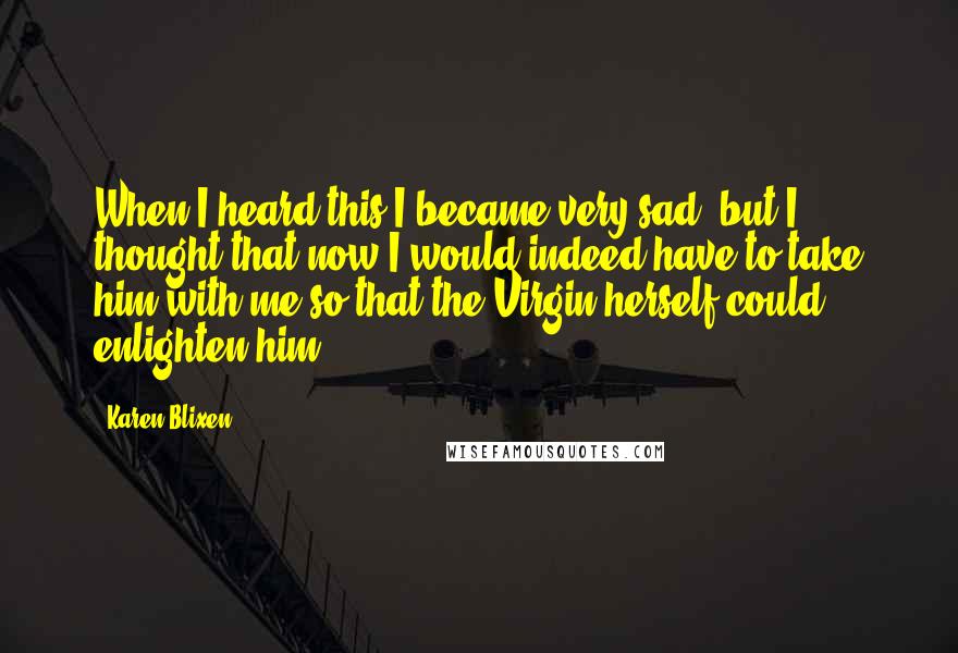 Karen Blixen Quotes: When I heard this I became very sad, but I thought that now I would indeed have to take him with me so that the Virgin herself could enlighten him.