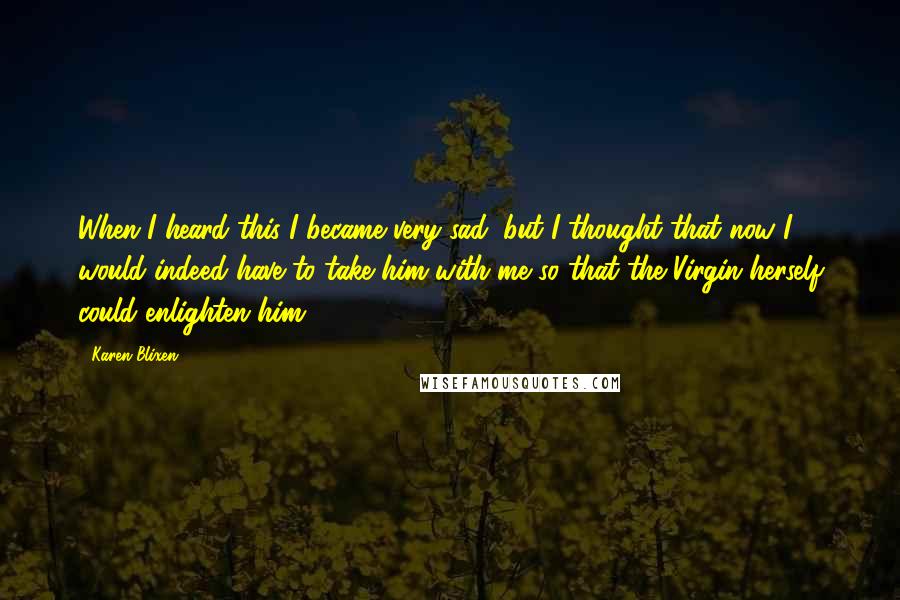 Karen Blixen Quotes: When I heard this I became very sad, but I thought that now I would indeed have to take him with me so that the Virgin herself could enlighten him.