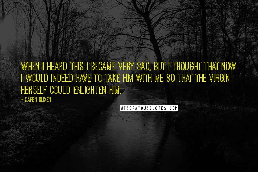 Karen Blixen Quotes: When I heard this I became very sad, but I thought that now I would indeed have to take him with me so that the Virgin herself could enlighten him.