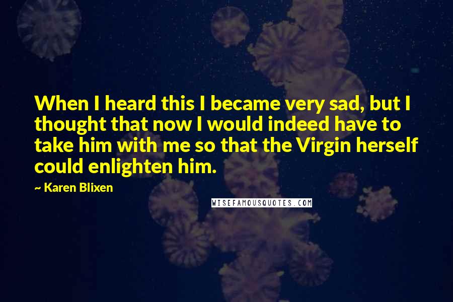 Karen Blixen Quotes: When I heard this I became very sad, but I thought that now I would indeed have to take him with me so that the Virgin herself could enlighten him.