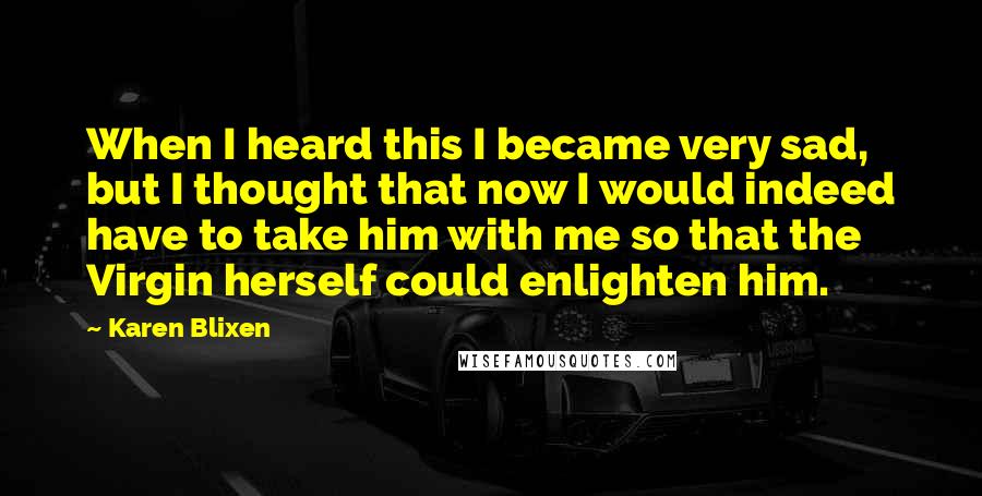 Karen Blixen Quotes: When I heard this I became very sad, but I thought that now I would indeed have to take him with me so that the Virgin herself could enlighten him.