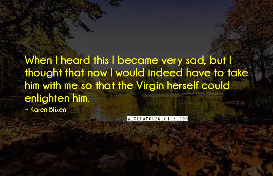 Karen Blixen Quotes: When I heard this I became very sad, but I thought that now I would indeed have to take him with me so that the Virgin herself could enlighten him.