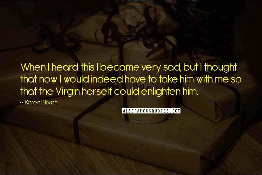 Karen Blixen Quotes: When I heard this I became very sad, but I thought that now I would indeed have to take him with me so that the Virgin herself could enlighten him.