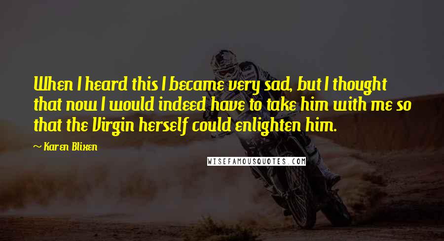 Karen Blixen Quotes: When I heard this I became very sad, but I thought that now I would indeed have to take him with me so that the Virgin herself could enlighten him.