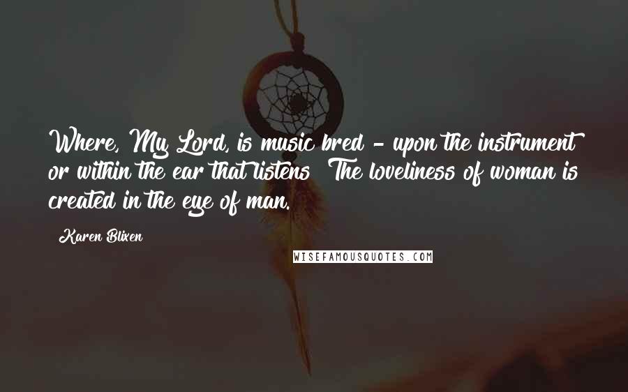 Karen Blixen Quotes: Where, My Lord, is music bred - upon the instrument or within the ear that listens? The loveliness of woman is created in the eye of man.