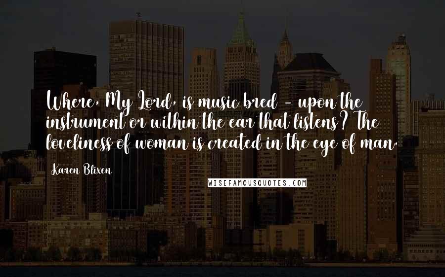 Karen Blixen Quotes: Where, My Lord, is music bred - upon the instrument or within the ear that listens? The loveliness of woman is created in the eye of man.