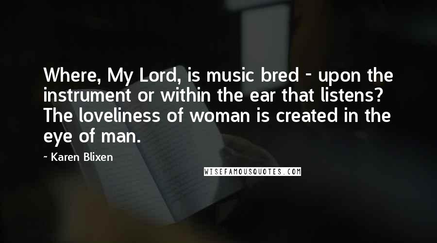 Karen Blixen Quotes: Where, My Lord, is music bred - upon the instrument or within the ear that listens? The loveliness of woman is created in the eye of man.